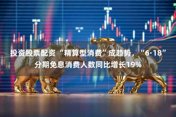 投资股票配资 “精算型消费”成趋势，“6·18”分期免息消费人数同比增长19%