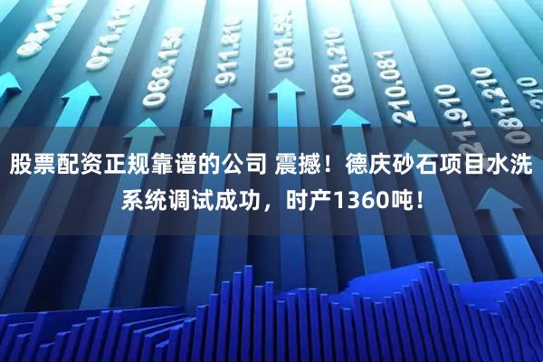 股票配资正规靠谱的公司 震撼！德庆砂石项目水洗系统调试成功，时产1360吨！