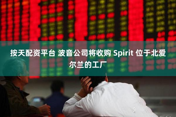 按天配资平台 波音公司将收购 Spirit 位于北爱尔兰的工厂