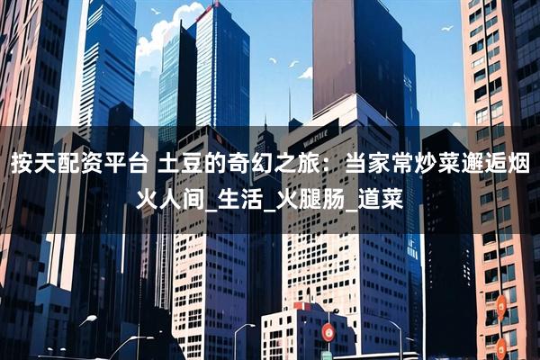 按天配资平台 土豆的奇幻之旅：当家常炒菜邂逅烟火人间_生活_火腿肠_道菜