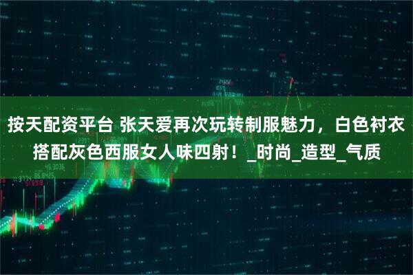 按天配资平台 张天爱再次玩转制服魅力，白色衬衣搭配灰色西服女人味四射！_时尚_造型_气质