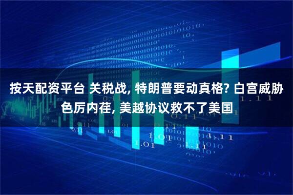 按天配资平台 关税战, 特朗普要动真格? 白宫威胁色厉内荏, 美越协议救不了美国