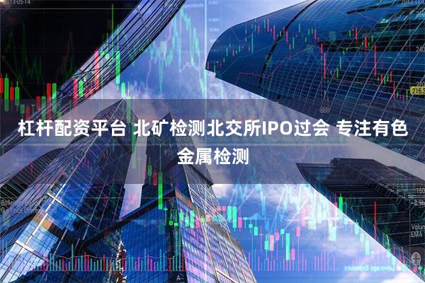 杠杆配资平台 北矿检测北交所IPO过会 专注有色金属检测