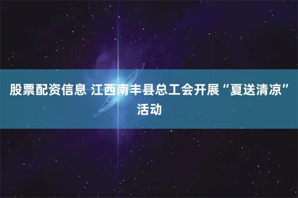 股票配资信息 江西南丰县总工会开展“夏送清凉”活动