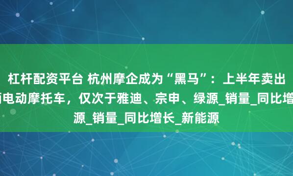 杠杆配资平台 杭州摩企成为“黑马”：上半年卖出12.39万辆电动摩托车，仅次于雅迪、宗申、绿源_销量_同比增长_新能源