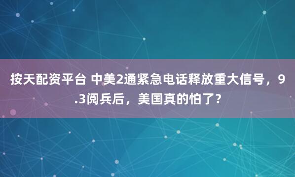 按天配资平台 中美2通紧急电话释放重大信号，9.3阅兵后，美国真的怕了？