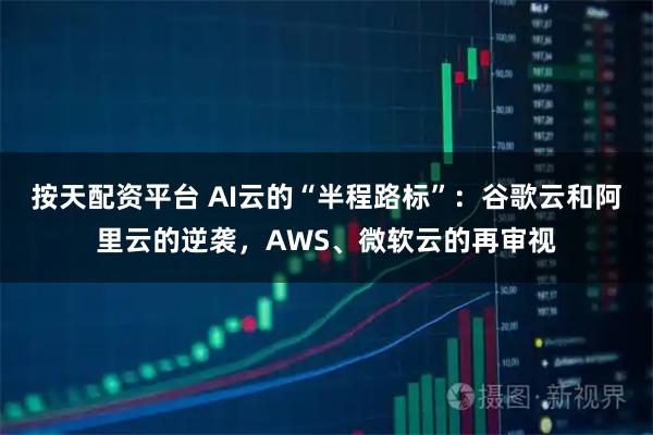按天配资平台 AI云的“半程路标”：谷歌云和阿里云的逆袭，AWS、微软云的再审视