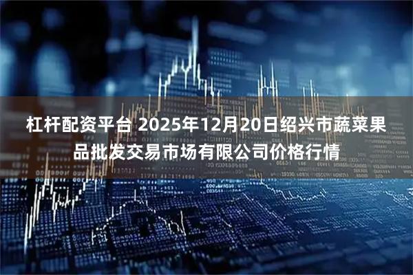 杠杆配资平台 2025年12月20日绍兴市蔬菜果品批发交易市场有限公司价格行情