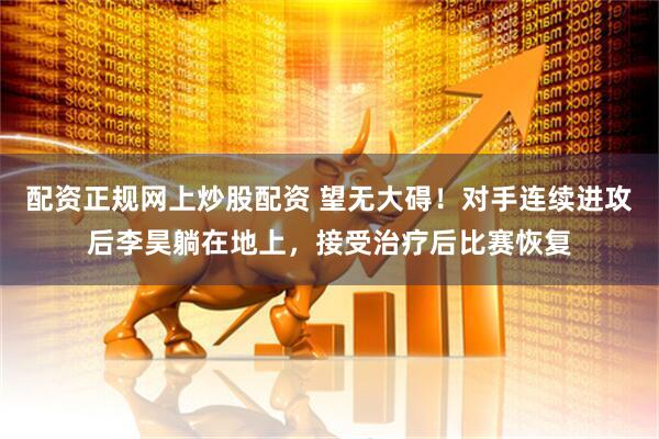 配资正规网上炒股配资 望无大碍！对手连续进攻后李昊躺在地上，接受治疗后比赛恢复